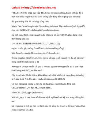 Upload by http://diendanbaclieu.net 
=TRUE(): Có thể nhập trực tiếp TRUE vào trong công thức, Excel sẽ hiểu đó là 
một biểu thức có giá trị TRUE mà không cần dùng đến cú pháp của hàm này 
Bỏ qua những ô bị lỗi khi chạy công thức 
Ví dụ: Cột Gross Margin (cột D) của bảng tính dưới đây có chứa một số ô gặp lỗi 
chia cho 0 (#DIV/0!), do bên cột C có những ô trống. 
Để tính trung bình cộng của cột D, kể những ô có lỗi #DIV/0!, phải dùng công 
thức mảng như sau: 
{=AVERAGE(IF(ISERROR(D3:D12), "", D3:D12))} 
(nghĩa là nếu gặp những ô có lỗi thì coi như nó bằng rỗng) 
Xác định tên của cột (Determining the Column Letter) 
Trong Excel có hàm COLUMN(), cho ra kết quả là số của cột (ví dụ, gõ hàm này 
trong cột B thì kết quả sẽ là 2). 
Nhưng đôi khi bạn muốn kết quả là tên của cột chứ không muốn đó là con số (B 
chứ không phải là 2), thì làm sao? 
Đây là một vấn đề đòi hỏi sự khôn khéo một chút, vì tên cột trong bảng tính chạy 
từ A đến Z, từ AA đến AZ... và cho tới tận cùng là XFD (!) 
Có một hàm giúp chúng ta tìm địa chỉ tuyệt đối của một cell, đó là hàm 
CELL("address"), ví dụ $A$2, hoặc $B$10... 
Hàm CELL(info_type [,reference]) 
Với info_type là một tham số đã được định nghĩa (sẽ nói kỹ hơn trong những bài 
sau) 
Và reference là cell mà bạn chỉ định, nếu bỏ trống thì Excel sẽ lấy ngay cái cell có 
chứa công thức CELL(). 
 