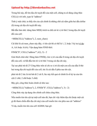 Upload by http://diendanbaclieu.net 
Trong bài này, để tìm địa chỉ tuyệt đối của một cell, chúng ta sẽ dùng công thức 
CELL() với info_type là "address" 
Tinh ý một chút, ta thấy tên của cột chính là những chữ cái nằm giữa hai dấu dollar 
($) trong cái địa chỉ tuyệt đối này. 
Bắt đầu làm nhé: dùng hàm MID() trích ra chữ cái từ vị trí thứ 2 trong địa chỉ tuyệt 
đối của cell: 
=MID(CELL("Address"), 2, num_chars) 
Cái khó là cái num_chars này đây, vì tên cột thì có thể là 1, 2, hoặc 3 ký tự (ví dụ: 
A, AA hoặc AAA). Vận dụng hàm FIND thôi: 
FIND("$", CELL("address"",A2), 3) - 2 
Giải thích chút nhé: Dùng hàm FIND(), tìm vị trí của dấu $ trong cái địa chỉ tuyệt 
đối của cell, và bắt đầu tìm từ vị trí thứ 3 trong cái địa chỉ này. 
Tại sao phải trừ đi 2? Công thức trên sẽ chỉ ra vị trí (là một con số) của dấu $ thứ 
hai trong địa chỉ tuyệt đối của cell, tức là cái dấu $ phía sau tên cột, 
phải trừ đi 2 tức là trừ bớt đi 2 cái $, lúc này kết quả sẽ chính là số ký tự của tên 
cột (1 chữ, 2 chữ hoặc 3 chữ) 
Bây giờ, công thức hoàn chỉnh sẽ như sau: 
=MID(CELL("Address"), 2, FIND("$", CELL("address"), 3) - 2) 
Công thức này áp dụng cho chính cell chứa công thức. 
Nếu muốn tìm tên cột tại một cell nào đó, bạn chỉ việc thêm địa chỉ (hoặc một cái 
gì đó tham chiếu đến địa chỉ này) của cell muốn tìm vào phía sau cái "address" 
Ví dụ, muốn tìm tên của cell AGH68, bạn gõ: 
 
