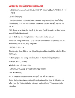 Upload by http://diendanbaclieu.net 
=MID(CELL("Address", AGH68), 2, FIND("$", CELL("address", AGH68), 3) - 2) 
→ AGH 
Lập mã số tự động 
Có nhiều danh mục khách hàng hoặc danh mục hàng hóa được lập mã số bằng 
cách dùng vài ký tự đầu của tên khách hàng (hoặc tên hàng hóa) kết hợp với một 
con số. 
Cách đặt mã số tự động như vậy rất dễ làm trong Excel, bằng cách sử dụng những 
hàm xử lý văn bản và chuỗi. 
Giả sử danh mục của chúng ta nằm ở cột A và bắt đầu tại cell A2. 
Trước tiên, chúng ta hãy tách 3 ký tự đầu tiên của danh mục và định dạng cho nó 
thành những chữ in hoa, bằng công thức: 
UPPER(LEFT(A2, 3)) 
Tiếp theo, tận dụng chính số của những hàng trong bảng tính để lập mã số tự động: 
ROW(A2), 
và định dạng sao cho những con số này luôn có 4 chữ số, bằng công thức: 
TEXT(ROW(A2),"0000") 
Và đây là công thức hoàn chỉnh: 
=UPPER(LEFT(A2, 3)) & TEXT(ROW(A2), "0000") 
Hàm BETADIST() 
Trả về giá trị của hàm tính mật độ phân phối xác suất tích lũy beta. 
Thông thường hàm này được dùng để nghiên cứu sự biến thiên về phần trăm các 
mẫu, ví dụ như khoảng thời gian mà người ta dùng để xem TV trong một ngày 
chẳng hạn. 
 