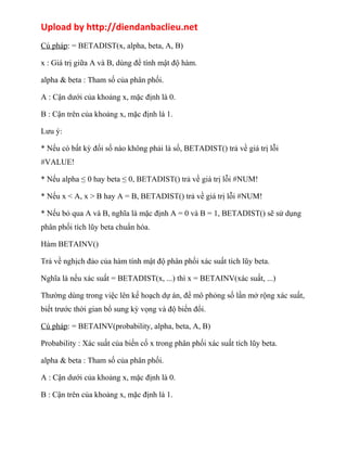 Upload by http://diendanbaclieu.net 
Cú pháp: = BETADIST(x, alpha, beta, A, B) 
x : Giá trị giữa A và B, dùng để tính mật độ hàm. 
alpha & beta : Tham số của phân phối. 
A : Cận dưới của khoảng x, mặc định là 0. 
B : Cận trên của khoảng x, mặc định là 1. 
Lưu ý: 
* Nếu có bất kỳ đối số nào không phải là số, BETADIST() trả về giá trị lỗi 
#VALUE! 
* Nếu alpha ≤ 0 hay beta ≤ 0, BETADIST() trả về giá trị lỗi #NUM! 
* Nếu x < A, x > B hay A = B, BETADIST() trả về giá trị lỗi #NUM! 
* Nếu bỏ qua A và B, nghĩa là mặc định A = 0 và B = 1, BETADIST() sẽ sử dụng 
phân phối tích lũy beta chuẩn hóa. 
Hàm BETAINV() 
Trả về nghịch đảo của hàm tính mật độ phân phối xác suất tích lũy beta. 
Nghĩa là nếu xác suất = BETADIST(x, ...) thì x = BETAINV(xác suất, ...) 
Thường dùng trong việc lên kế hoạch dự án, để mô phỏng số lần mở rộng xác suất, 
biết trước thời gian bổ sung kỳ vọng và độ biến đổi. 
Cú pháp: = BETAINV(probability, alpha, beta, A, B) 
Probability : Xác suất của biến cố x trong phân phối xác suất tích lũy beta. 
alpha & beta : Tham số của phân phối. 
A : Cận dưới của khoảng x, mặc định là 0. 
B : Cận trên của khoảng x, mặc định là 1. 
 