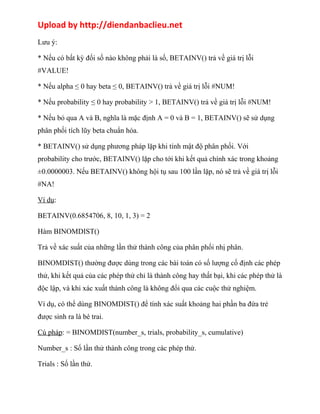 Upload by http://diendanbaclieu.net 
Lưu ý: 
* Nếu có bất kỳ đối số nào không phải là số, BETAINV() trả về giá trị lỗi 
#VALUE! 
* Nếu alpha ≤ 0 hay beta ≤ 0, BETAINV() trả về giá trị lỗi #NUM! 
* Nếu probability ≤ 0 hay probability > 1, BETAINV() trả về giá trị lỗi #NUM! 
* Nếu bỏ qua A và B, nghĩa là mặc định A = 0 và B = 1, BETAINV() sẽ sử dụng 
phân phối tích lũy beta chuẩn hóa. 
* BETAINV() sử dụng phương pháp lặp khi tính mật độ phân phối. Với 
probability cho trước, BETAINV() lặp cho tới khi kết quả chính xác trong khoảng 
±0.0000003. Nếu BETAINV() không hội tụ sau 100 lần lặp, nó sẽ trả về giá trị lỗi 
#NA! 
Ví dụ: 
BETAINV(0.6854706, 8, 10, 1, 3) = 2 
Hàm BINOMDIST() 
Trả về xác suất của những lần thử thành công của phân phối nhị phân. 
BINOMDIST() thường được dùng trong các bài toán có số lượng cố định các phép 
thử, khi kết quả của các phép thử chỉ là thành công hay thất bại, khi các phép thử là 
độc lập, và khi xác xuất thành công là không đổi qua các cuộc thử nghiệm. 
Ví dụ, có thể dùng BINOMDIST() để tính xác suất khoảng hai phần ba đứa trẻ 
được sinh ra là bé trai. 
Cú pháp: = BINOMDIST(number_s, trials, probability_s, cumulative) 
Number_s : Số lần thử thành công trong các phép thử. 
Trials : Số lần thử. 
 