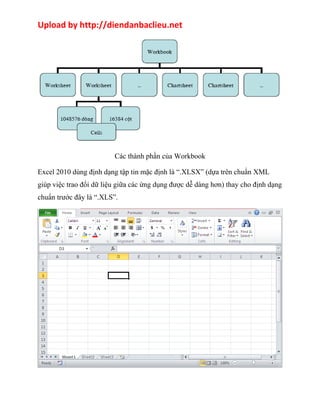 Upload by http://diendanbaclieu.net 
Các thành phần của Workbook 
Excel 2010 dùng định dạng tập tin mặc định là “.XLSX” (dựa trên chuẩn XML 
giúp việc trao đổi dữ liệu giữa các ứng dụng được dễ dàng hơn) thay cho định dạng 
chuẩn trước đây là “.XLS”. 
 