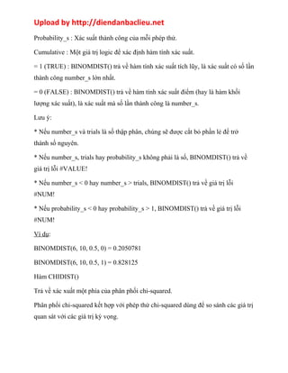 Upload by http://diendanbaclieu.net 
Probability_s : Xác suất thành công của mỗi phép thử. 
Cumulative : Một giá trị logic để xác định hàm tính xác suất. 
= 1 (TRUE) : BINOMDIST() trả về hàm tính xác suất tích lũy, là xác suất có số lần 
thành công number_s lớn nhất. 
= 0 (FALSE) : BINOMDIST() trả về hàm tính xác suất điểm (hay là hàm khối 
lượng xác suất), là xác suất mà số lần thành công là number_s. 
Lưu ý: 
* Nếu number_s và trials là số thập phân, chúng sẽ được cắt bỏ phần lẻ để trở 
thành số nguyên. 
* Nếu number_s, trials hay probability_s không phải là số, BINOMDIST() trả về 
giá trị lỗi #VALUE! 
* Nếu number_s < 0 hay number_s > trials, BINOMDIST() trả về giá trị lỗi 
#NUM! 
* Nếu probability_s < 0 hay probability_s > 1, BINOMDIST() trả về giá trị lỗi 
#NUM! 
Ví dụ: 
BINOMDIST(6, 10, 0.5, 0) = 0.2050781 
BINOMDIST(6, 10, 0.5, 1) = 0.828125 
Hàm CHIDIST() 
Trả về xác xuất một phía của phân phối chi-squared. 
Phân phối chi-squared kết hợp với phép thử chi-squared dùng để so sánh các giá trị 
quan sát với các giá trị kỳ vọng. 
 