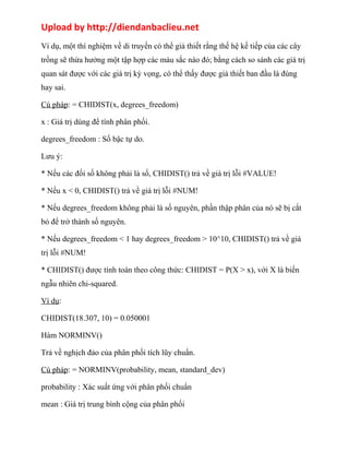 Upload by http://diendanbaclieu.net 
Ví dụ, một thí nghiệm về di truyền có thể giả thiết rằng thế hệ kế tiếp của các cây 
trồng sẽ thừa hưởng một tập hợp các màu sắc nào đó; bằng cách so sánh các giá trị 
quan sát được với các giá trị kỳ vọng, có thể thấy được giả thiết ban đầu là đúng 
hay sai. 
Cú pháp: = CHIDIST(x, degrees_freedom) 
x : Giá trị dùng để tính phân phối. 
degrees_freedom : Số bậc tự do. 
Lưu ý: 
* Nếu các đối số không phải là số, CHIDIST() trả về giá trị lỗi #VALUE! 
* Nếu x < 0, CHIDIST() trả về giá trị lỗi #NUM! 
* Nếu degrees_freedom không phải là số nguyên, phần thập phân của nó sẽ bị cắt 
bỏ để trở thành số nguyên. 
* Nếu degrees_freedom < 1 hay degrees_freedom > 10^10, CHIDIST() trả về giá 
trị lỗi #NUM! 
* CHIDIST() được tính toán theo công thức: CHIDIST = P(X > x), với X là biến 
ngẫu nhiên chi-squared. 
Ví dụ: 
CHIDIST(18.307, 10) = 0.050001 
Hàm NORMINV() 
Trả về nghịch đảo của phân phối tích lũy chuẩn. 
Cú pháp: = NORMINV(probability, mean, standard_dev) 
probability : Xác suất ứng với phân phối chuẩn 
mean : Giá trị trung bình cộng của phân phối 
 