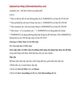 Upload by http://diendanbaclieu.net 
standard_dev : Độ lệch chuẩn của phân phối 
Lưu ý: 
* Nếu có bất kỳ đối số nào không phải là số, NORMINV() sẽ báo lỗi #VALUE! 
* Nếu probability nhỏ hơn 0 hoặc lớn hơn 1, NORMINV() sẽ báo lỗi #NUM! 
* Nếu standard_dev nhỏ hơn hoặc bằng 0, NORMDINV() sẽ báo lỗi #NUM! 
* Nếu mean = 0 và standard_dev = 1, NORMINV() sẽ dùng phân bố chuẩn. 
* NORMINV() sử dụng phương pháp lặp đi lặp lại để tính hàm. Nếu NORMINV() 
không hội tụ sau 100 lần lặp, hàm sẽ báo lỗi #NA! 
Chương 4: Khai Thác Cơ Sở Dữ Liệu 
4.1. Sort (sắp xếp) và Filter (lọc) 
Sort (sắp xếp) và Filter (lọc) là những tính năng cho phép bạn thao tác dữ liệu 
trong một bảng tính được thiết lập dựa trên các tiêu chuẩn. 
Sắp xếp 
Để thực hiện một sắp xếp theo chiều tăng dần hay giảm dần trên một cột: 
• Đánh dấu các ô muốn được sắp xếp 
• Kích nút Sort & Filter trên tab Home 
• Kích nút Sort Ascending (A-Z) hay Sort Descending (Z-A) 
 