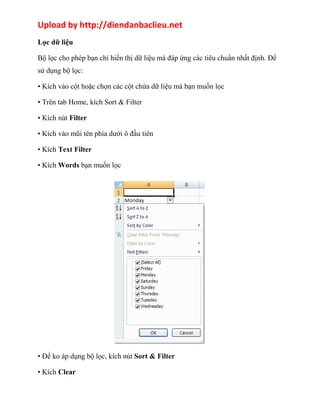 Upload by http://diendanbaclieu.net 
Lọc dữ liệu 
Bộ lọc cho phép bạn chỉ hiển thị dữ liệu mà đáp ứng các tiêu chuẩn nhất định. Để 
sử dụng bộ lọc: 
• Kích vào cột hoặc chọn các cột chứa dữ liệu mà bạn muốn lọc 
• Trên tab Home, kích Sort & Filter 
• Kích nút Filter 
• Kích vào mũi tên phía dưới ô đầu tiên 
• Kích Text Filter 
• Kích Words bạn muốn lọc 
• Để ko áp dụng bộ lọc, kích nút Sort & Filter 
• Kích Clear 
 