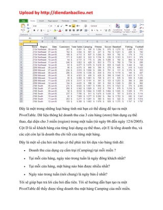 Upload by http://diendanbaclieu.net 
Đây là một trong những loại bảng tính mà bạn có thể dùng để tạo ra một 
PivotTable. Dữ liệu thông kê doanh thu của 3 cửa hàng (store) bán dụng cụ thể 
thao, đại diện cho 3 miền (region) trong một tuần (từ ngày 06 đến ngày 12/6/2005). 
Cột D là số khách hàng của từng loại dụng cụ thể thao, cột E là tổng doanh thu, và 
các cột còn lại là doanh thu chi tiết của từng mặt hàng. 
Đây là một số câu hỏi mà bạn có thể phải trả lời dựa vào bảng tính đó: 
· Doanh thu của dụng cụ cắm trại (Camping) tại mỗi miền ? 
· Tại mỗi cửa hàng, ngày nào trong tuần là ngày đông khách nhất? 
· Tại mỗi cửa hàng, mặt hàng nào bán được nhiều nhất? 
· Ngày nào trong tuần (nói chung) là ngày bán ế nhất? 
Tôi sẽ giúp bạn trả lời câu hỏi đầu tiên. Tôi sẽ hướng dẫn bạn tạo ra một 
PivotTable để thấy được tổng doanh thu mặt hàng Camping của mỗi miền. 
 