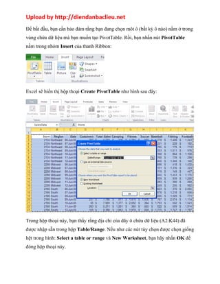 Upload by http://diendanbaclieu.net 
Để bắt đầu, bạn cần bảo đảm rằng bạn đang chọn môt ô (bất kỳ ô nào) nằm ở trong 
vùng chứa dữ liệu mà bạn muốn tạo PivotTable. Rồi, bạn nhấn nút PivotTable 
nằm trong nhóm Insert của thanh Ribbon: 
Excel sẽ hiển thị hộp thoại Create PivotTable như hình sau đây: 
Trong hộp thoại này, bạn thấy rằng địa chỉ của dãy ô chứa dữ liệu (A2:K44) đã 
được nhập sẵn trong hộp Table/Range. Nếu như các nút tùy chọn được chọn giống 
hệt trong hình: Select a table or range và New Worksheet, bạn hãy nhấn OK để 
đóng hộp thoại này. 
 
