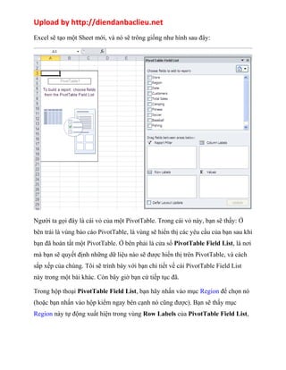 Upload by http://diendanbaclieu.net 
Excel sẽ tạo một Sheet mới, và nó sẽ trông giống như hình sau đây: 
Người ta gọi đây là cái vỏ của một PivotTable. Trong cái vỏ này, bạn sẽ thấy: Ở 
bên trái là vùng báo cáo PivotTable, là vùng sẽ hiển thị các yêu cầu của bạn sau khi 
bạn đã hoàn tất một PivotTable. Ở bên phải là cửa sổ PivotTable Field List, là nơi 
mà bạn sẽ quyết định những dữ liệu nào sẽ được hiển thị trên PivotTable, và cách 
sắp xếp của chúng. Tôi sẽ trình bày với bạn chi tiết về cái PivotTable Field List 
này trong một bài khác. Còn bây giờ bạn cứ tiếp tục đã. 
Trong hộp thoại PivotTable Field List, bạn hãy nhấn vào mục Region để chọn nó 
(hoặc bạn nhấn vào hộp kiểm ngay bên cạnh nó cũng được). Bạn sẽ thấy mục 
Region này tự động xuất hiện trong vùng Row Labels của PivotTable Field List, 
 