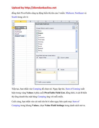 Upload by http://diendanbaclieu.net 
đồng thời PivotTable cũng tự động hiển thị tên của 3 miền: Midwest, Northeast và 
South trong côt A: 
Tiếp tục, bạn nhấn vào Camping để chọn nó. Ngay lập tức, Sum of Caming xuất 
hiện trong vùng Values ở phía cuối PivotTable Field List, đồng thời, ở cột B hiển 
thị tổng doanh thu mặt hàng Camping ứng với mỗi miền. 
Cuối cùng, bạn nhấn vào cái mũi tên bé tí nằm ngay bên cạnh mục Sum of 
Camping trong khung Values, chọn Value Field Settings trong danh sách mở ra. 
 