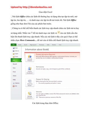Upload by http://diendanbaclieu.net 
Giao diện Excel 
Nút lệnh Office chứa các lệnh rất thường hay sử dụng như tạo tập tin mới, mở 
tập tin, lưu tập tin, … và danh mục các tập tin đã mở trước đó. Nút lệnh Office 
giống như thực đơn File của các phiên bản trước. 
Chúng ta có thể chế biến thanh các lệnh truy cập nhanh chứa các lệnh mà ta hay 
sử dụng nhất. Nhấn vào để mở danh mục các lệnh và vào các lệnh cần cho 
hiện lên thanh lệnh truy cập nhanh. Nếu các nút lệnh ở đây còn quá ít bạn có thể 
nhấn chọn More Commands… để mở cửa sổ điều chế thanh lệnh truy cập nhanh. 
Các lệnh trong thực đơn Office 
 