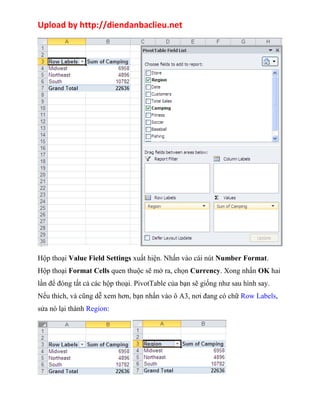 Upload by http://diendanbaclieu.net 
Hộp thoại Value Field Settings xuất hiện. Nhấn vào cái nút Number Format. 
Hộp thoại Format Cells quen thuộc sẽ mở ra, chọn Currency. Xong nhấn OK hai 
lần để đóng tất cả các hộp thoại. PivotTable của bạn sẽ giống như sau hình say. 
Nếu thích, và cũng dễ xem hơn, bạn nhấn vào ô A3, nơi đang có chữ Row Labels, 
sửa nó lại thành Region: 
 
