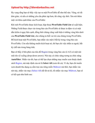 Upload by http://diendanbaclieu.net 
Hy vọng rằng bạn sẽ thấy việc tạo ra một PivotTable dễ như thế nào. Vâng, nó rất 
đơn giản, và nếu có những yêu cầu phức tạp hơn, thì cũng vậy thôi. Xin nói thêm 
một vài khía cạnh khác của PivotTable: 
Khi môt PivotTable được kích hoạt, hộp thoại PivotTable Field List sẽ xuất hiện. 
Những Field được chọn vào trong báo cáo PivotTable sẽ được in đậm và có một 
dấu kiểm ở ngay bên cạnh, đồng thời chúng cũng xuất hiện ở những vùng bên dưới 
của PivotTable Field List, cho chúng ta biết vai trò của chúng trong PivotTable. 
Để kích hoạt một PivotTable, bạn nhấn vào một ô bất kỳ trong vùng báo cáo 
PivotTable. Còn nếu không muốn kích hoạt nó, thì bạn chỉ việc nhấn ra ngoài, bất 
kỳ chỗ nào trong bảng tính. 
Bạn sẽ thấy ở bên phải của tiêu đề Region trong vùng báo cáo (ô A3) có một nút 
mũi tên xổ xuống (drop-down arrow). Nút này có chức năng tương tự chức năng 
AutoFilter. Nhấn vào đó, bạn có thể lựa chọn những mục muốn xem thuộc danh 
sách Region, mà mặc định của nó là Select All (xem tất cả). Ví dụ, bạn chỉ muốn 
xem doanh thu dụng cụ cắm trại của riêng miền Midwest mà thôi, bạn nhấn vào 
nút này, nhấn vào mục (Select All) để tắt nó đi, rồi nhấn vào mục Midwest, bạn sẽ 
có kết quả như hình sau: 
 
