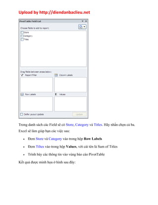 Upload by http://diendanbaclieu.net 
Trong danh sách các Field sẽ có Store, Category và Titles. Hãy nhấn chọn cả ba. 
Excel sẽ làm giúp bạn các việc sau: 
· Đem Store và Category vào trong hộp Row Labels 
· Đem Tiltes vào trong hộp Values, với cái tên là Sum of Titles 
· Trình bày các thông tin vào vùng báo cáo PivotTable 
Kết quả được minh họa ở hình sau đây: 
 