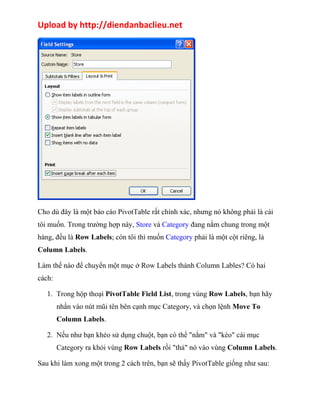 Upload by http://diendanbaclieu.net 
Cho dù đây là một báo cáo PivotTable rất chính xác, nhưng nó không phải là cái 
tôi muốn. Trong trường hợp này, Store và Category đang nằm chung trong một 
hàng, đều là Row Labels; còn tôi thì muốn Category phải là một cột riêng, là 
Column Labels. 
Làm thế nào để chuyển một mục ở Row Labels thành Column Lables? Có hai 
cách: 
1. Trong hộp thoại PivotTable Field List, trong vùng Row Labels, bạn hãy 
nhấn vào nút mũi tên bên cạnh mục Category, và chọn lệnh Move To 
Column Labels. 
2. Nếu như bạn khéo sử dụng chuột, bạn có thể "nắm" và "kéo" cái mục 
Category ra khỏi vùng Row Labels rồi "thả" nó vào vùng Column Labels. 
Sau khi làm xong một trong 2 cách trên, bạn sẽ thấy PivotTable giống như sau: 
 