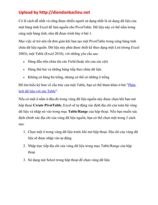 Upload by http://diendanbaclieu.net 
Có lẽ cách dễ nhất và cũng được nhiều người sử dụng nhất là sử dụng dữ liệu của 
một bảng tính Excel để làm nguồn cho PivotTable. Dữ liệu này có thể nằm trong 
cùng một bảng tính, như đã được trình bày ở bài 1. 
Mọi việc sẽ trở nên rất đơn giản khi bạn tạo một PivotTable trong cùng bảng tính 
chứa dữ liệu nguồn. Dữ liệu này phải được thiết kế theo dạng một List (trong Excel 
2003), một Table (Excel 2010), với những yêu cầu sau: 
· Hàng đầu tiên chứa tên các Field (hoặc tên của các cột) 
· Hàng thứ hai và những hàng tiếp theo chứa dữ liệu 
· Không có hàng bỏ trống, nhưng có thể có những ô trống 
Để tìm hiểu kỹ hơn về cấu trúc của một Table, bạn có thể tham khảo ở bài "Phân 
tích dữ liệu với các Table". 
Nếu có một ô nằm ở đâu đó trong vùng dữ liệu nguồn này được chọn khi bạn mở 
hộp thoại Create PivotTable, Excel sẽ tự động xác định địa chỉ của toàn bộ vùng 
dữ liệu và nhập nó vào trong mục Table/Range của hộp thoại. Nếu bạn muốn xác 
định chính xác địa chỉ của vùng dữ liệu nguồn, bạn có thể chọn một trong 3 cách 
sau: 
1. Chọn một ô trong vùng dữ liệu trước khi mở hộp thoại. Địa chỉ của vùng dữ 
liệu sẽ được nhập vào tự động 
2. Nhập trực tiếp địa chỉ của vùng dữ liệu trong mục Table/Range của hộp 
thoại 
3. Sử dụng nút Select trong hộp thoại để chọn vùng dữ liệu 
 