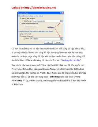 Upload by http://diendanbaclieu.net 
Có một cách rất hay và rất nên làm để chỉ cho Excel biết vùng dữ liệu nằm ở đâu, 
là tạo một cái tên (Name) cho vùng dữ liệu. Sử dụng Name thì tiện lợi hơn việc 
nhập địa chỉ hoặc chọn vùng dữ liệu mỗi khi bạn muốn tham chiếu đến chúng. Để 
tìm hiểu thêm về Name cho vùng dữ liệu, xin đọc bài: "Sử dụng tên cho dãy". 
Tuy nhiên, nếu bạn sử dụng một Table của Excel 2010 để làm dữ liệu nguồn cho 
PivotTable, thì bạn khỏi cần quan tâm đến Name, bới chính bản thân Table đã có 
sẵn một cái tên, khi bạn tạo nó. Và khi đã có Name của dữ liệu nguồn, bạn chỉ việc 
nhập trực tiếp cái tên này vào trong mục Table/Range của hộp thoại Create 
PivotTable. Ví dụ, ở hình sau đây, dữ liệu nguồn của PivotTable là một dãy có tên 
là SalesData: 
 