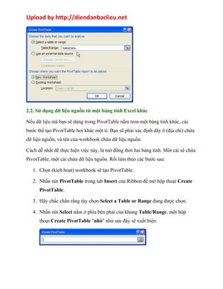 Upload by http://diendanbaclieu.net 
2.2. Sử dụng dữ liệu nguồn từ một bảng tính Excel khác 
Nếu dữ liệu mà bạn sẽ dùng trong PivotTable nằm tron một bảng tính khác, các 
bước thể tạo PivotTable hơi khác một tí. Bạn sẽ phải xác định dãy ô (địa chỉ) chứa 
dữ liệu nguồn, và tên của workbook chứa dữ liệu nguồn. 
Cách dễ nhất để thực hiện việc này, là mở đồng thời hai bảng tính. Môt cái sẽ chứa 
PivotTable, một cái chứa dữ liệu nguồn. Rồi làm theo các bước sau: 
1. Chọn (kích hoạt) workbook sẽ tạo PivotTable. 
2. Nhấn nút PivotTable trong tab Insert của Ribbon để mở hộp thoại Create 
PivotTable. 
3. Hãy chắc chắn rằng tùy chọn Select a Table or Range đang được chọn. 
4. Nhấn nút Select nằm ở phía bên phải của khung Table/Range, một hộp 
thoại Create PivotTable "nhỏ" như sau đây sẽ xuất hiện: 
 