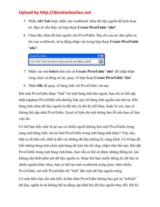 Upload by http://diendanbaclieu.net 
5. Nhấn Alt+Tab hoặc nhấn vào workbook chứa dữ liệu nguồn để kích hoạt 
nó. Bạn sẽ vẫn thấy cái hộp thoại Create PivotTable "nhỏ". 
6. Chọn dãy chứa dữ liệu nguồn cho PivotTable. Địa chỉ của nó, bao gồm cả 
tên của workbook, sẽ tự động nhập vào trong hộp thoại Create PivotTable 
"nhỏ": 
7. Nhấn vào nút Select trên cửa sổ Create PivotTable "nhỏ" để chấp nhận 
vùng chọn và đóng nó lại, quay về hộp thoại Create PivotTable "lớn". 
8. Nhấn OK để quay về bảng tính với PivotTable vừa tạo. 
Khi một PivotTable được "link" tới một bảng tính bên ngoài, bạn chỉ có thể cập 
nhật (update) PivotTable nếu đường link này tới bảng tính nguồn còn tồn tại. Khi 
bảng tính chứa dữ liệu nguồn bị đổi tên, bị dời đi chỗ khác, hoặc bị xóa, bạn sẽ 
không thể cập nhật PivotTable. Excel sẽ hiển thị một thông báo lỗi nếu bạn cố làm 
việc đó. 
Có thể bạn thắc mắc là tại sao có nhiều người không làm một PivotTable trong 
cùng một bảng tính, mà lại làm PivotTable trong một bảng tính khác? Việc này, 
thật ra rất hữu ích, nhất là đối với những dữ liệu khổng lồ, cồng kềnh. Có lẽ bạn đã 
biết những bảng tính chứa một bảng dữ liệu lớn thì chạy chậm như thế nào. Khi đặt 
PivotTable trong một bảng tính khác, bạn vẫn có thể có được những thống kê, mà 
không cần thiết phải mở dữ liệu nguồn ra. Hoặc khi bạn muốn thống kê dữ liệu từ 
nhiều nguồn khác nhau, bạn có thể tạo một workbook trung gian, chứa nhiều 
PivotTable, mà mỗi PivotTable thì "link" đến một dữ liệu nguồn riêng. 
Có một điều bạn cần nên biết, là bản thân PivotTalbe không bao giờ tự "refresh" 
dữ liệu, nghĩa là nó không thể tự động cập nhật khi dữ liệu nguồn thay đổi, bất kể 
 
