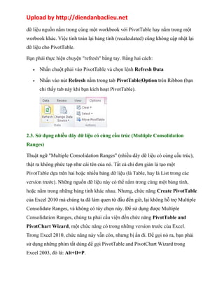 Upload by http://diendanbaclieu.net 
dữ liệu nguồn nằm trong cùng một workbook với PivotTable hay nằm trong một 
worbook khác. Việc tính toán lại bảng tính (recalculated) cũng không cập nhật lại 
dữ liệu cho PivotTable. 
Bạn phải thực hiện chuyện "refresh" bằng tay. Bằng hai cách: 
· Nhấn chuột phải vào PivotTable và chọn lệnh Refresh Data 
· Nhấn vào nút Refresh nằm trong tab PivotTable|Option trên Ribbon (bạn 
chỉ thấy tab này khi bạn kích hoạt PivotTable). 
2.3. Sử dụng nhiều dãy dữ liệu có cùng cấu trúc (Multiple Consolidation 
Ranges) 
Thuật ngữ "Multiple Consolidation Ranges" (nhiều dãy dữ liệu có cùng cấu trúc), 
thật ra không phức tạp như cái tên của nó. Tất cả chỉ đơn giản là tạo một 
PivotTable dựa trên hai hoặc nhiều bảng dữ liệu (là Table, hay là List trong các 
version trước). Những nguồn dữ liệu này có thể nằm trong cùng một bảng tính, 
hoặc nằm trong những bảng tính khác nhau. Nhưng, chức năng Create PivotTable 
của Excel 2010 mà chúng ta đã làm quen từ đầu đến giờ, lại không hỗ trợ Multiple 
Consolidate Ranges, và không có tùy chọn này. Để sử dụng được Multiple 
Consolidation Ranges, chúng ta phải cầu viện đến chức năng PivotTable and 
PivotChart Wizard, một chức năng có trong những version trước của Excel. 
Trong Excel 2010, chức năng này vẫn còn, nhưng bị ẩn đi. Để gọi nó ra, bạn phải 
sử dụng những phím tắt dùng để gọi PivotTable and PivotChart Wizard trong 
Excel 2003, đó là: Alt+D+P. 
 