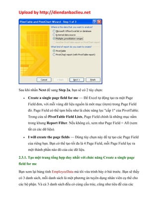 Upload by http://diendanbaclieu.net 
Sau khi nhấn Next để sang Step 2a, bạn sẽ có 2 tùy chọn: 
· Create a single page field for me — Để Excel tự động tạo ra một Page 
Field đơn, với mỗi vùng dữ liệu nguồn là môt mục (item) trong Page Field 
đó. Page Field có thể tạm hiểu như là chức năng lọc "cấp 1" của PivotTable. 
Trong cửa sổ PivotTable Field Lists, Page Field chính là những mục nằm 
trong khung Report Filter. Nếu không có, xem như Page Field = All (xem 
tất cả các dữ liệu). 
· I will create the page fields — Dùng tùy chọn này để tự tạo các Page Field 
của riêng bạn. Bạn có thể tạo tối đa là 4 Page Field, mỗi Page Field lọc ra 
một thành phần nào đó của các dữ liệu. 
2.3.1. Tạo một trang tổng hợp duy nhất với chức năng Create a single page 
field for me 
Bạn xem lại bảng tính EmployeeData mà tôi vừa trình bày ở bài trước. Bạn sẽ thấy 
có 3 danh sách, mỗi danh sách là một phương án tuyển dụng nhân viên cụ thể cho 
các bộ phận. Và cả 3 danh sách đều có cùng cấu trúc, cũng như tiêu đề của các 
 