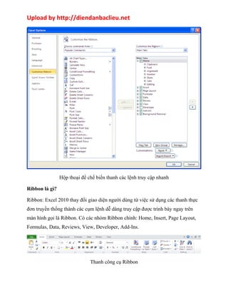 Upload by http://diendanbaclieu.net 
Hộp thoại để chế biến thanh các lệnh truy cập nhanh 
Ribbon là gì? 
Ribbon: Excel 2010 thay đổi giao diện người dùng từ việc sử dụng các thanh thực 
đơn truyền thống thành các cụm lệnh dễ dàng truy cập được trình bày ngay trên 
màn hình gọi là Ribbon. Có các nhóm Ribbon chính: Home, Insert, Page Layout, 
Formulas, Data, Reviews, View, Developer, Add-Ins. 
Thanh công cụ Ribbon 
 