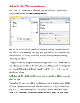 Upload by http://diendanbaclieu.net 
(All), hoặc chỉ 1 nguồn nào đó. Nếu muốn tổng hợp nhiều hơn 1 nguồn dữ liệu, 
bạn phải nhấn vào tùy chọn Select Multiple Items. 
Bạn hãy thử sử dụng các nút xổ xuống bên cạnh các nhãn, để xem chúng làm việc 
như thế nào. Lọc là một trong chức năng quan trọng nhất của một PivotTable, bạn 
cần hiểu rõ cách lọc của một PivotTable, để có thể dễ dàng tiếp cận với những 
chức năng cao cấp hơn. 
Trong PivotTable mà chúng ta đã thực hành trong bài này, có cột Grand Total, là 
một mặc định của PivotTable. Tuy nhiên, bởi vì các dữ liệu nguồn của chúng ta chỉ 
có 1 cột, nên không cần thiết đến cột Grand Total, tôi sẽ nói về cách bỏ cái cột 
này đi trong bài sau. 
2.3.2. Tạo một PivotTable có nhiều trang tổng hợp từ những dữ liệu nguồn có 
cùng cấu trúc 
Trong công việc hằng ngày, nhất là khi phải thường xuyên tổng hợp những dữ liệu 
kiểu như: Báo cáo doanh thu quý I, Báo cáo doanh thu quý II, Báo cáo doanh thu 
quý III, v.v..., bạn nên sử dụng PivotTable, với tùy chọn thứ 2 khi đang ở trong 
Step 2a của PivotTable and PivotChart Wizard: I will create the page fields. 
 