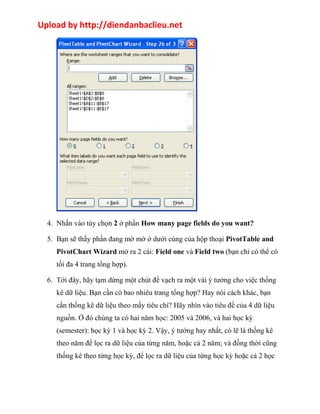 Upload by http://diendanbaclieu.net 
4. Nhấn vào tùy chọn 2 ở phần How many page fields do you want? 
5. Bạn sẽ thấy phần đang mờ mờ ở dưới cùng của hộp thoại PivotTable and 
PivotChart Wizard mở ra 2 cái: Field one và Field two (bạn chỉ có thể có 
tối đa 4 trang tổng hợp). 
6. Tới đây, hãy tạm dừng một chút để vạch ra một vài ý tưởng cho việc thống 
kê dữ liệu. Bạn cần có bao nhiêu trang tổng hợp? Hay nói cách khác, bạn 
cần thống kê dữ liệu theo mấy tiêu chí? Hãy nhìn vào tiêu đề của 4 dữ liệu 
nguồn. Ở đó chúng ta có hai năm học: 2005 và 2006, và hai học kỳ 
(semester): học kỳ 1 và học kỳ 2. Vậy, ý tưởng hay nhất, có lẽ là thống kê 
theo năm để lọc ra dữ liệu của từng năm, hoặc cả 2 năm; và đồng thời cũng 
thống kê theo từng học kỳ, để lọc ra dữ liệu của từng học kỳ hoặc cả 2 học 
 