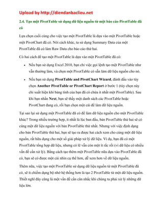 Upload by http://diendanbaclieu.net 
2.4. Tạo một PivotTable sử dụng dữ liệu nguồn từ một báo cáo PivotTable đã 
có 
Lựa chọn cuối cùng cho việc tạo một PivotTable là dựa vào một PivotTable hoặc 
một PivotChart đã có. Nói cách khác, ta sử dụng Summary Data của một 
PivotTable đã có làm Raw Data cho báo cáo thứ hai. 
Có hai cách để tạo một PivotTable là dựa vào một PivotTable đã có: 
· Nếu bạn sử dụng Excel 2010, bạn chỉ việc gọi lệnh tạo một PivotTable như 
vẫn thường làm, và chọn một PivotTable có sẵn làm dữ liệu nguồn cho nó. 
· Nếu bạn sử dụng PivotTable and PivotChart Wizard, đánh dấu vào tùy 
chọn Another PivotTable or PivotChart Report ở bước 1 (tùy chọn này 
chỉ xuất hiện khi bảng tính của bạn đã có chứa ít nhất một PivotTable). Sau 
khi bạn nhấn Next, bạn sẽ thấy một danh sách các PivotTable hoặc 
PivotChart đang có, rồi bạn chọn một cái để làm dữ liệu nguồn. 
Tại sao lại sử dụng một PivotTable đã có để làm dữ liệu nguồn cho một PivotTable 
khác? Trong nhiều trường hợp, ít nhất là lúc ban đầu, bản PivotTable thứ hai sẽ có 
cùng một dữ liệu nguồn với bản PivotTable thứ nhất. Nhưng với việc định dạng 
cho bản PivotTable thứ hai, bạn sẽ tạo ra được hai cách xem cho cùng một dữ liệu 
nguồn, rất hữu dụng cho một số giải pháp xử lý dữ liệu. Ví dụ, bạn đã có một 
PivotTable tổng hợp dữ liệu, nhưng có lẽ vẫn còn một ít rắc rối (vì dữ liệu có nhiều 
vấn đề cần xử lý). Bằng cách tạo thêm một PivotTable nữa dựa vào PivotTable đã 
có, bạn sẽ có được một cái nhìn cụ thể hơn, dễ xem hơn về dữ liệu nguồn. 
Thêm nữa, việc tạo một PivotTable sử dụng dữ liệu nguồn từ một PivotTable đã 
có, sẽ ít chiếm dụng bộ nhớ hệ thống hơn là tạo 2 PivotTable từ một dữ liệu nguồn. 
Thiết nghĩ đây cũng là một vấn đề cần cân nhắc khi chúng ta phải xử lý những dữ 
liệu lớn. 
 