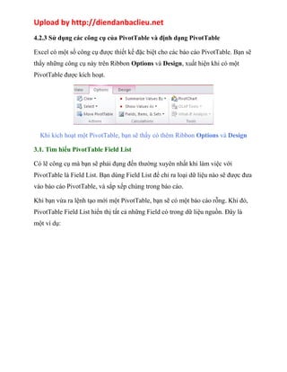 Upload by http://diendanbaclieu.net 
4.2.3 Sử dụng các công cụ của PivotTable và định dạng PivotTable 
Excel có một số công cụ được thiết kế đặc biệt cho các báo cáo PivotTable. Bạn sẽ 
thấy những công cụ này trên Ribbon Options và Design, xuất hiện khi có một 
PivotTable được kích hoạt. 
Khi kích hoạt một PivotTable, bạn sẽ thấy có thêm Ribbon Options và Design 
3.1. Tìm hiểu PivotTable Field List 
Có lẽ công cụ mà bạn sẽ phải đụng đến thường xuyên nhất khi làm việc với 
PivotTable là Field List. Bạn dùng Field List để chỉ ra loại dữ liệu nào sẽ được đưa 
vào báo cáo PivotTable, và sắp xếp chúng trong báo cáo. 
Khi bạn vừa ra lệnh tạo mới một PivotTable, bạn sẽ có một báo cáo rỗng. Khi đó, 
PivotTable Field List hiển thị tất cả những Field có trong dữ liệu nguồn. Đây là 
một ví dụ: 
 