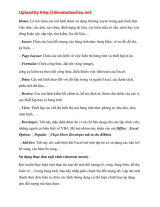Upload by http://diendanbaclieu.net 
Home: Là nơi chứa các nút lệnh được sử dụng thường xuyên trong quá trình làm 
việc như: cắt, dán, sao chép, định dạng tài liệu, các kiểu mẫu có sẵn, chèn hay xóa 
dòng hoặc cột, sắp xếp, tìm kiếm, lọc dữ liệu,… 
Insert: Chèn các loại đối tượng vào bảng tính như: bảng biểu, vẽ sơ đồ, đồ thị, 
ký hiệu, … 
Page Layout: Chứa các nút lệnh về việc hiển thị bảng tính và thiết lập in ấn. 
Formulas: Chèn công thức, đặt tên vùng (range), 
công cụ kiểm tra theo dõi công thức, điều khiển việc tính toán của Excel. 
Data: Các nút lệnh thao đối với dữ liệu trong và ngoài Excel, các danh sách, 
phân tích dữ liệu,… 
Review: Các nút lệnh kiễm lỗi chính tả, hỗ trợ dịch từ, thêm chú thích vào các ô, 
các thiết lập bảo vệ bảng tính. 
View: Thiết lập các chế độ hiển thị của bảng tính như: phóng to, thu nhỏ, chia 
màn hình, … 
Developer: Tab này mặc định được ẩn vì nó chỉ hữu dụng cho các lập trình viên, 
những người có hiểu biết về VBA. Để mở nhóm này nhấn vào nút Office Excel 
Options Popular Chọn Show Developer tab in the Ribbon. 
Add-Ins: Tab này chỉ xuất hiện khi Excel mở một tập tin có sử dụng các tiện ích 
bổ sung, các hàm bổ sung,… 
Sử dụng thực đơn ngữ cảnh (shortcut menu) 
Khi muốn thực hiện một thao tác nào đó trên đối tượng (ô, vùng, bảng biểu, đồ thị, 
hình vẽ…) trong bảng tính, bạn hãy nhấp phải chuột lên đối tượng đó. Lập tức một 
thanh thực đơn hiện ra chứa các lệnh thông dụng có thể hiệu chỉnh hay áp dụng 
cho đối tượng mà bạn chọn. 
 