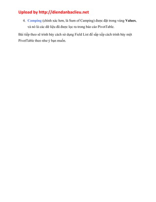 Upload by http://diendanbaclieu.net 
4. Camping (chính xác hơn, là Sum of Camping) được đặt trong vùng Values, 
và nó là các dữ liệu đã được lọc ra trong báo cáo PivotTable. 
Bài tiếp theo sẽ trình bày cách sử dụng Field List để sắp xếp cách trình bày một 
PivotTable theo như ý bạn muốn. 
 