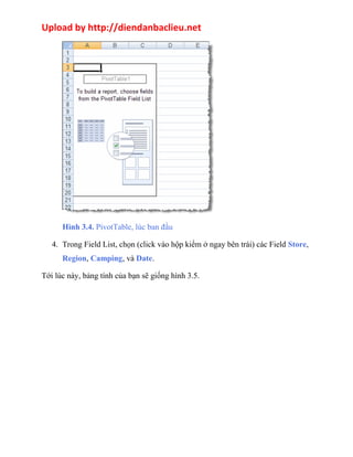 Upload by http://diendanbaclieu.net 
Hình 3.4. PivotTable, lúc ban đầu 
4. Trong Field List, chọn (click vào hộp kiểm ở ngay bên trái) các Field Store, 
Region, Camping, và Date. 
Tới lúc này, bảng tính của bạn sẽ giống hình 3.5. 
 