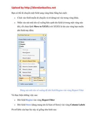 Upload by http://diendanbaclieu.net 
Bạn có thể di chuyển một field sang vùng khác bằng hai cách: 
· Click vào field muốn di chuyển và rê (drag) nó vào trong vùng khác. 
· Nhấn vào nút mũi tên xổ xuống bên cạnh tên field (ở trong một vùng nào 
đó), rồi chọn lệnh Move to XXXX (với XXXX là tên của vùng bạn muốn 
dời field này đến). 
Dùng nút mũi tên xổ xuống để dời field Region vào vùng Report Filter 
Và thực hiện những việc sau: 
· Dời field Region vào vùng Report Filter 
· Dời field Store (đang mang tên là Sum of Store) vào vùng Column Labels 
PivotTable của bạn lúc này sẽ giống như hình sau: 
 