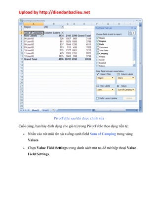 Upload by http://diendanbaclieu.net 
PivotTable sau khi được chỉnh sửa 
Cuối cùng, bạn hãy định dạng cho giá trị trong PivotTable theo dạng tiền tệ: 
· Nhấn vào nút mũi tên xổ xuống cạnh field Sum of Camping trong vùng 
Values 
· Chọn Value Field Settings trong danh sách mở ra, để mở hộp thoại Value 
Field Settings. 
 