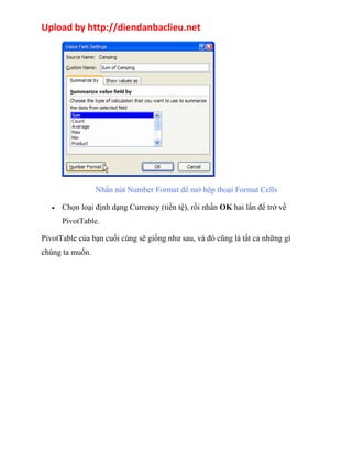 Upload by http://diendanbaclieu.net 
Nhấn nút Number Format để mở hộp thoại Format Cells 
· Chọn loại định dạng Currency (tiền tệ), rồi nhấn OK hai lần để trở về 
PivotTable. 
PivotTable của bạn cuối cùng sẽ giống như sau, và đó cũng là tất cả những gì 
chúng ta muốn. 
 