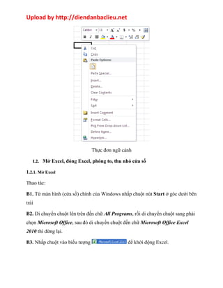 Upload by http://diendanbaclieu.net 
Thực đơn ngữ cảnh 
I.2. Mở Excel, đóng Excel, phóng to, thu nhỏ cửa sổ 
1.2.1. Mở Excel 
Thao tác: 
B1. Từ màn hình (cửa sổ) chính của Windows nhấp chuột nút Start ở góc dưới bên 
trái 
B2. Di chuyển chuột lên trên đến chữ All Programs, rồi di chuyển chuột sang phải 
chọn Microsoft Office, sau đó di chuyển chuột đến chữ Microsoft Office Excel 
2010 thì dừng lại. 
B3. Nhấp chuột vào biểu tượng để khởi động Excel. 
 