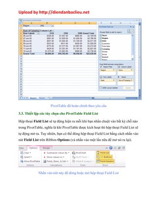 Upload by http://diendanbaclieu.net 
PivotTable đã hoàn chỉnh theo yêu cầu 
3.3. Thiết lập các tùy chọn cho PivotTable Field List 
Hộp thoại Field List sẽ tự động hiện ra mỗi khi bạn nhấn chuột vào bất kỳ chỗ nào 
trong PivotTable, nghĩa là khi PivotTable được kích hoạt thì hộp thoại Field List sẽ 
tự động mở ra. Tuy nhiên, bạn có thể đóng hộp thoại Field List bằng cách nhấn vào 
nút Field List trên Ribbon Options (và nhấn vào một lần nữa để mở nó ra lại). 
Nhấn vào nút này để đóng hoặc mở hộp thoại Field List 
 