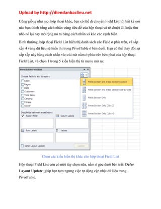 Upload by http://diendanbaclieu.net 
Cũng giống như mọi hộp thoại khác, bạn có thể di chuyển Field List tới bất kỳ nơi 
nào bạn thích bằng cách nhấn vùng tiêu đề của hộp thoại và rê chuột đi, hoặc thu 
nhỏ nó lại hay mở rộng nó ra bằng cách nhấn và kéo các cạnh biên. 
Bình thường, hộp thoại Field List hiển thị danh sách các Field ở phía trên, và sắp 
xếp 4 vùng dữ liệu sẽ hiển thị trong PivotTable ở bên dưới. Bạn có thể thay đổi sự 
sắp xếp này bằng cách nhấn vào cái nút nằm ở phía trên bên phải của hộp thoại 
Field List, và chọn 1 trong 5 kiểu hiển thị từ menu mở ra: 
Chọn các kiểu hiển thị khác cho hộp thoại Field List 
Hộp thoại Field List còn có một tùy chọn nữa, nằm ở góc dưới bên trái: Defer 
Layout Update, giúp bạn tạm ngưng việc tự động cập nhật dữ liệu trong 
PivotTable. 
 