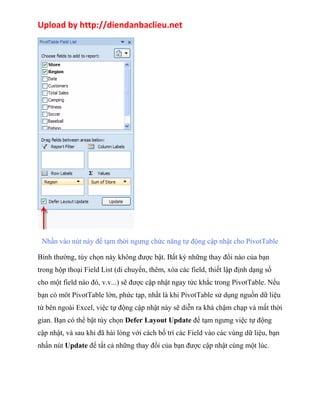 Upload by http://diendanbaclieu.net 
Nhấn vào nút này để tạm thời ngưng chức năng tự động cập nhật cho PivotTable 
Bình thường, tùy chọn này không được bật. Bất kỳ những thay đổi nào của bạn 
trong hộp thoại Field List (di chuyển, thêm, xóa các field, thiết lập định dạng số 
cho một field nào đó, v.v...) sẽ được cập nhật ngay tức khắc trong PivotTable. Nếu 
bạn có môt PivotTable lớn, phức tạp, nhất là khi PivotTable sử dụng nguồn dữ liệu 
từ bên ngoài Excel, việc tự động cập nhật này sẽ diễn ra khá chậm chạp và mất thời 
gian. Bạn có thể bật tùy chọn Defer Layout Update để tạm ngưng việc tự động 
cập nhật, và sau khi đã hài lòng với cách bố trí các Field vào các vùng dữ liệu, bạn 
nhấn nút Update để tất cả những thay đổi của bạn được cập nhật cùng một lúc. 
 
