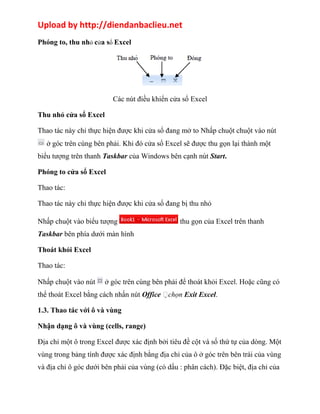 Upload by http://diendanbaclieu.net 
Phóng to, thu nhỏ cửa sổ Excel 
Các nút điều khiển cửa sổ Excel 
Thu nhỏ cửa sổ Excel 
Thao tác này chỉ thực hiện được khi cửa sổ đang mở to Nhấp chuột chuột vào nút 
ở góc trên cùng bên phải. Khi đó cửa sổ Excel sẽ được thu gọn lại thành một 
biểu tượng trên thanh Taskbar của Windows bên cạnh nút Start. 
Phóng to cửa sổ Excel 
Thao tác: 
Thao tác này chỉ thực hiện được khi cửa sổ đang bị thu nhỏ 
Nhấp chuột vào biểu tượng thu gọn của Excel trên thanh 
Taskbar bên phía dưới màn hình 
Thoát khỏi Excel 
Thao tác: 
Nhấp chuột vào nút ở góc trên cùng bên phải để thoát khỏi Excel. Hoặc cũng có 
thể thoát Excel bằng cách nhấn nút Office chọn Exit Excel. 
1.3. Thao tác với ô và vùng 
Nhận dạng ô và vùng (cells, range) 
Địa chỉ một ô trong Excel được xác định bởi tiêu đề cột và số thứ tự của dòng. Một 
vùng trong bảng tính được xác định bằng địa chỉ của ô ở góc trên bên trái của vùng 
và địa chỉ ô góc dưới bên phải của vùng (có dấu : phân cách). Đặc biệt, địa chỉ của 
 