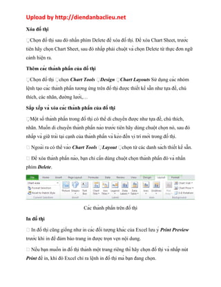 Upload by http://diendanbaclieu.net 
Xóa đồ thị 
Chọn đồ thị sau đó nhấn phím Delete để xóa đồ thị. Để xóa Chart Sheet, trước 
tiên hãy chọn Chart Sheet, sau đó nhấp phải chuột và chọn Delete từ thực đơn ngữ 
cảnh hiện ra. 
Thêm các thành phần của đồ thị 
Chọn đồ thị chọn Chart Tools Design Chart Layouts Sử dụng các nhóm 
lệnh tạo các thành phần tương ứng trên đồ thị được thiết kế sẵn như tựa đề, chú 
thích, các nhãn, đường lưới,… 
Sắp xếp và xóa các thành phần của đồ thị 
Một số thành phần trong đồ thị có thể di chuyển được như tựa đề, chú thích, 
nhãn. Muốn di chuyển thành phần nào trước tiên hãy dùng chuột chọn nó, sau đó 
nhấp và giữ trái tại cạnh của thành phần và kéo đến vị trí mới trong đồ thị. 
 Ngoài ra có thể vào Chart Tools Layout chọn từ các danh sách thiết kế sẵn. 
 Để xóa thành phần nào, bạn chỉ cần dùng chuột chọn thành phần đó và nhấn 
phím Delete. 
Các thành phần trên đồ thị 
In đồ thị 
 In đồ thị cũng giống như in các đối tượng khác của Excel lưu ý Print Preview 
trước khi in để đảm bảo trang in được trọn vẹn nội dung. 
 Nếu bạn muốn in đồ thị thành một trang riêng thì hãy chọn đồ thị và nhấp nút 
Print để in, khi đó Excel chỉ ra lệnh in đồ thị mà bạn đang chọn. 
 