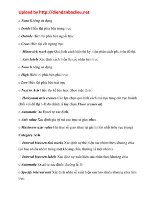 Upload by http://diendanbaclieu.net 
o None Không sử dụng 
o Inside Hiển thị phía bên trong trục 
o Outside Hiển thị phía bên ngoài trục 
o Cross Hiển thị cắt ngang trục 
 Minor tick mark type Qui định cách hiển thị ký hiệu phân cách phụ trên đồ thị. 
 Axis labels Xác định cách hiển thị các nhãn trên trục 
o None Không sử dụng 
o High Hiển thị phía bên phải trục 
o Low Hiển thị phía bên trái trục 
o Next to Axis Hiển thị kế bên trục (theo mặc định) 
 Horizontal axis crosses Các lựa chọn qui định cách mà trục tung cắt trục hoành 
(Đối với đồ thị 3-D đó chính là tùy chọn Floor crosses at) 
o Automatic Do Excel tự xác định. 
o Axis value Xác định giá trị mà các trục sẽ giao nhau 
o Maximum axis value Hai trục sẽ giao nhau tại giá trị lớn nhất trên trục (tung) 
Category Axis 
 Interval between tick marks Xác định sự thể hiện các nhóm theo khoảng chia 
(có bao nhiêu nhóm trong một khoảng chia, thường là một nhóm). 
 Interval between labels Xác định sự xuất hiện của nhãn theo khoảng chia 
o Automatic Excel tự xác định (thường là 1) 
o Specify interval unit Xác định nhãn sẽ xuất hiện sau bao nhiêu khoảng chia trên 
trục. 
 