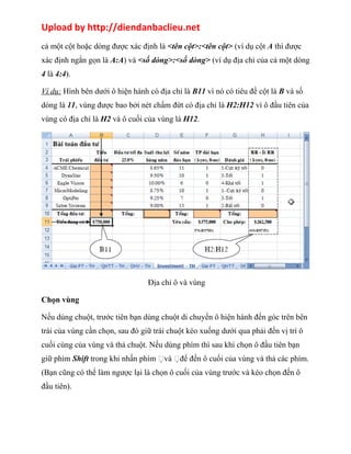Upload by http://diendanbaclieu.net 
cả một cột hoặc dòng được xác định là <tên cột>:<tên cột> (ví dụ cột A thì được 
xác định ngắn gọn là A:A) và <số dòng>:<số dòng> (ví dụ địa chỉ của cả một dòng 
4 là 4:4). 
Ví dụ: Hình bên dưới ô hiện hành có địa chỉ là B11 vì nó có tiêu đề cột là B và số 
dòng là 11, vùng được bao bởi nét chấm đứt có địa chỉ là H2:H12 vì ô đầu tiên của 
vùng có địa chỉ là H2 và ô cuối của vùng là H12. 
Địa chỉ ô và vùng 
Chọn vùng 
Nếu dùng chuột, trước tiên bạn dùng chuột di chuyển ô hiện hành đến góc trên bên 
trái của vùng cần chọn, sau đó giữ trái chuột kéo xuống dưới qua phải đến vị trí ô 
cuối cùng của vùng và thả chuột. Nếu dùng phím thì sau khi chọn ô đầu tiên bạn 
giữ phím Shift trong khi nhấn phím và để đến ô cuối của vùng và thả các phím. 
(Bạn cũng có thể làm ngược lại là chọn ô cuối của vùng trước và kéo chọn đến ô 
đầu tiên). 
 