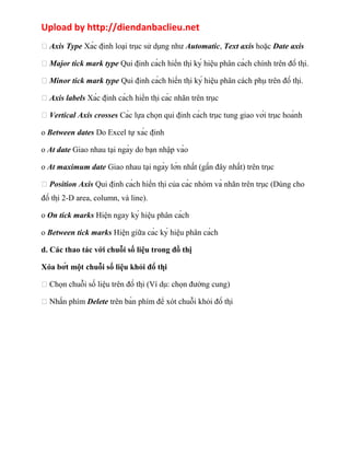 Upload by http://diendanbaclieu.net 
 Axis Type Xác định loại trục sử dụng như Automatic, Text axis hoặc Date axis 
 Major tick mark type Qui định cách hiển thị ký hiệu phân cách chính trên đồ thị. 
 Minor tick mark type Qui định cách hiển thị ký hiệu phân cách phụ trên đồ thị. 
 Axis labels Xác định cách hiển thị các nhãn trên trục 
 Vertical Axis crosses Các lựa chọn qui định cách trục tung giao với trục hoành 
o Between dates Do Excel tự xác định 
o At date Giao nhau tại ngày do bạn nhập vào 
o At maximum date Giao nhau tại ngày lớn nhất (gần đây nhất) trên trục 
 Position Axis Qui định cách hiển thị của các nhóm và nhãn trên trục (Dùng cho 
đồ thị 2-D area, column, và line). 
o On tick marks Hiện ngay ký hiệu phân cách 
o Between tick marks Hiện giữa các ký hiệu phân cách 
d. Các thao tác với chuỗi số liệu trong đồ thị 
Xóa bớt một chuỗi số liệu khỏi đồ thị 
 Chọn chuỗi số liệu trên đồ thị (Ví dụ: chọn đường cung) 
 Nhấn phím Delete trên bàn phím để xót chuỗi khỏi đồ thị 
 