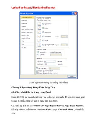 Upload by http://diendanbaclieu.net 
Minh họa thêm đường xu hướng vào đồ thị 
Chương 6: Định Dạng Trang Và In Bảng Tính 
6.1. Các chế độ hiển thị trang trong Excel 
Excel 2010 hỗ trợ mạnh hơn trong việc in ấn, với nhiều chế độ xem trực quan giúp 
bạn có thể thấy được kết quả in ngay trên màn hình. 
Có 3 chế độ hiển thị là Nornal View, Page Layout View và Page Break Preview. 
Để truy cập các chế độ xem vào nhóm View chọn Workbook Views chọn kiểu 
xem. 
 