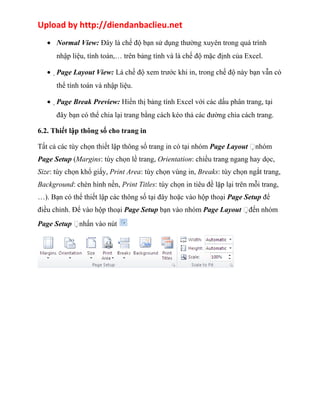 Upload by http://diendanbaclieu.net 
· Normal View: Đây là chế độ bạn sử dụng thường xuyên trong quá trình 
nhập liệu, tính toán,… trên bảng tính và là chế độ mặc định của Excel. 
·Page Layout View: Là chế độ xem trước khi in, trong chế độ này bạn vẫn có 
thể tính toán và nhập liệu. 
·Page Break Preview: Hiển thị bảng tính Excel với các dấu phân trang, tại 
đây bạn có thể chia lại trang bằng cách kéo thả các đường chia cách trang. 
6.2. Thiết lập thông số cho trang in 
Tất cả các tùy chọn thiết lập thông số trang in có tại nhóm Page Layout nhóm 
Page Setup (Margins: tùy chọn lề trang, Orientation: chiều trang ngang hay dọc, 
Size: tùy chọn khổ giấy, Print Area: tùy chọn vùng in, Breaks: tùy chọn ngắt trang, 
Background: chèn hình nền, Print Titles: tùy chọn in tiêu đề lặp lại trên mỗi trang, 
…). Bạn có thể thiết lập các thông số tại đây hoặc vào hộp thoại Page Setup để 
điều chỉnh. Để vào hộp thoại Page Setup bạn vào nhóm Page Layout đến nhóm 
Page Setup nhấn vào nút 
 