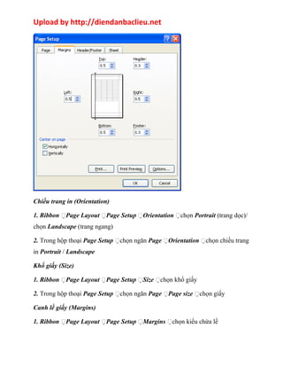 Upload by http://diendanbaclieu.net 
Chiều trang in (Orientation) 
1. Ribbon Page Layout Page Setup Orientation chọn Portrait (trang dọc)/ 
chọn Landscape (trang ngang) 
2. Trong hộp thoại Page Setup chọn ngăn Page Orientation chọn chiều trang 
in Portrait / Landscape 
Khổ giấy (Size) 
1. Ribbon Page Layout Page Setup Size chọn khổ giấy 
2. Trong hộp thoại Page Setup chọn ngăn Page Page size chọn giấy 
Canh lề giấy (Margins) 
1. Ribbon Page Layout Page Setup Margins chọn kiểu chừa lề 
 