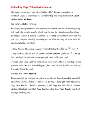 Upload by http://diendanbaclieu.net 
Khi muốn chọn cả sheet hiện hành thì nhấn <Ctrl+A>, còn muốn chọn cả 
workbook (nghĩa là chọn tất cả các sheet) thì nhấp phải chuột lên thanh sheet tab 
và chọn Select All Sheets. 
Sao chép và di chuyển vùng 
Sao chép (copy) giúp ta nhân bản một vùng nào đó đến một nơi nào đó trong bảng 
tính và dữ liệu gốc còn nguyên, còn di chuyển vùng thì cũng như sao chép nhưng 
dữ liệu gốc sẽ được di dời đến vị trí mới. Để sao chép hay di chuyển trước tiên bạn 
phải chọn vùng cần sao chép hay di chuyển, sau đó có thể dùng nút lệnh, phím tắt 
hay dùng chuột để thực hiện: 
Dùng Ribbon: Chọn vùng Home nhóm Clipboard nhấn nút hay 
(Copy hay Cut), đến nơi đích và Home nhóm Clipboard nhấn nút (Paste). 
Bạn có thể gọi các lệnh trên từ thực đơn ngữ cảnh nhấp phải chuột. 
Chuột: Chọn vùng giữ trái chuột và giữ thêm phím Ctrl nếu là sao chép (không 
giữ thêm phím Ctrl sẽ là lệnh di chuyển) kéo chuột tới nơi đích cần sao chép hay 
di chuyển đến và thả chuột. 
Dán đặc biệt (Paste Special) 
Trong quá trình sao chép đôi khi chúng ta cần dán nội dung đã sao chép hay cắt từ 
bộ nhớ vào với một số chọn lọc nào đó, khi đó thay vì dùng lệnh Paste bạn hãy sử 
dụng Paste Special… Sau khi chọn vùng, ra lệnh Copy, đến đích cần sao chép đến 
và nhấp phải chuột, chọn lệnh Paste Special…. hộp thoại Paste Special có một số 
lựa chọn như bảng sau: 
 