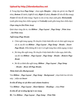 Upload by http://diendanbaclieu.net 
2. Trong hộp thoại Page Setup chọn ngăn Margins nhập các giá trị vào Top (lề 
trên), Bottom (lề dưới), Left (lề trái), Right (lề phải), Header (lề tiêu đề đầu trang), 
Footer (lề tiêu đề chân trang). Ngoài ra còn có tùy chọn canh giữa: Horizontally 
(canh giữa trang theo chiều ngang) và Vertically (canh giữa trang theo chiều dọc) 
Chọn vùng in (Set Print Area) 
Quét chọn vùng cần in, vào Ribbon Page Layout Page Setup Print Area 
Set Print Area. 
Ngắt trang (Page Break) 
· Chèn ngắt trang ngang: Di chuyển ô hiện hành đến nơi sẽ chèn ngắt trang tại 
cột A, sau đó vào Ribbon Page Layout Page Setup Breaks Insert 
Page Break. (Nếu không để ở cột A sẽ ngắt trang theo chiều ngang và dọc) 
·Bỏ từng dấu ngắt trang: Di chuyển ô hiện hành đến ô nằm ngay dưới dấu, 
sau đó vào Ribbon Page Layout Page Setup Breaks Remove Page 
Break. 
·Bỏ tất cả đánh dấu ngắt trang: Ribbon Page Layout Page Setup 
Breaks Reset All Page Breaks. 
Thêm hình nền (Background) 
Vào Ribbon Page Layout Page Setup Background chọn hình lưu trữ trên 
máy nhấn nút Insert 
In tiêu đề dòng và cột (Row and column headers) 
Vào Ribbon Page Layout Sheet Options Headings chọn Print 
In tiêu đề cột và dòng lặp lại ở các trang 
B1. Vào Ribbon Page Layout Page Setup Print Title 
 